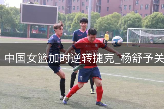 中国女篮加时逆转捷克 杨舒予关键表现闪耀赛场